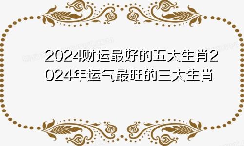 2024财运最好的五大生肖2024年运气最旺的三大生肖