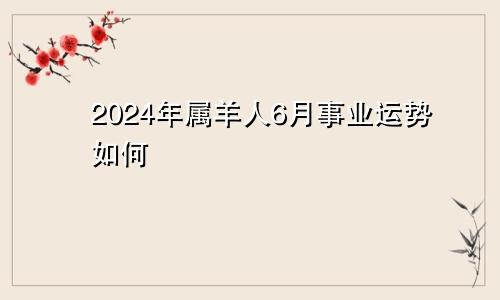 2024年属羊人6月事业运势如何