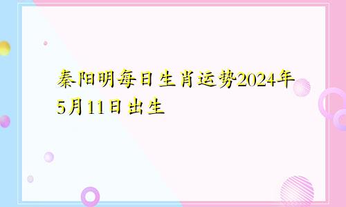 秦阳明每日生肖运势2024年5月11日出生