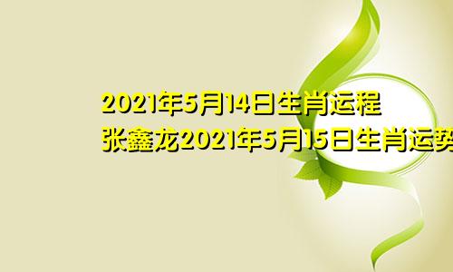 2021年5月14日生肖运程张鑫龙2021年5月15日生肖运势