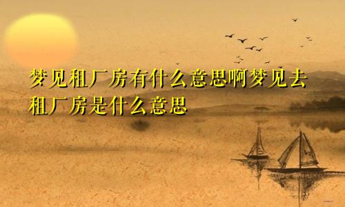 梦见租厂房有什么意思啊梦见去租厂房是什么意思