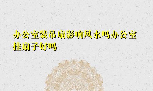 办公室装吊扇影响风水吗办公室挂扇子好吗