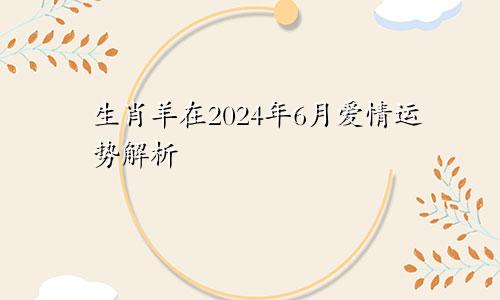 生肖羊在2024年6月爱情运势解析