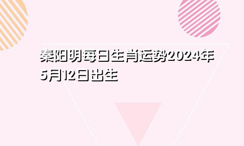 秦阳明每日生肖运势2024年5月12日出生
