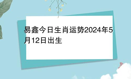易鑫今日生肖运势2024年5月12日出生