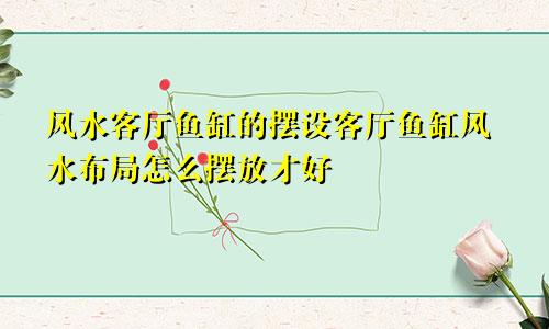 风水客厅鱼缸的摆设客厅鱼缸风水布局怎么摆放才好