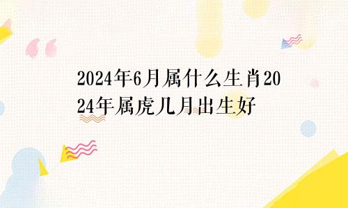 2024年6月属什么生肖2024年属虎几月出生好