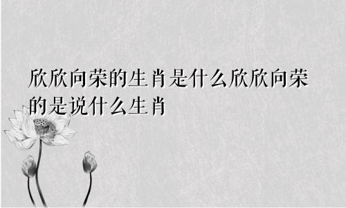 欣欣向荣的生肖是什么欣欣向荣的是说什么生肖