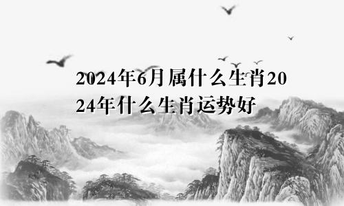 2024年6月属什么生肖2024年什么生肖运势好
