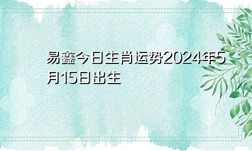 易鑫今日生肖运势2024年5月15日出生