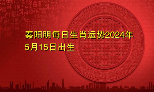 秦阳明每日生肖运势2024年5月15日出生