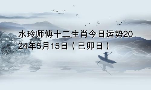 水玲师傅十二生肖今日运势2024年5月15日(己卯日)