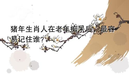 猪年生肖人在老年痴呆后，最容易记住谁？
