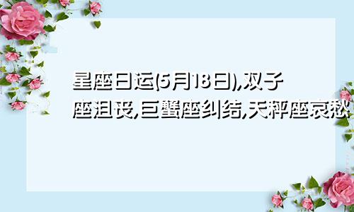 星座日运(5月18日),双子座沮丧,巨蟹座纠结,天秤座哀愁