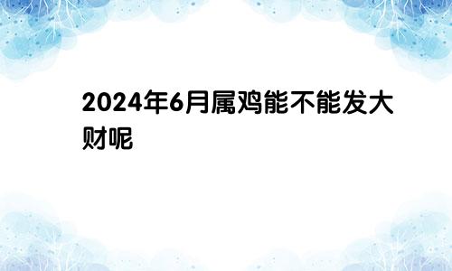 2024年6月属鸡能不能发大财呢