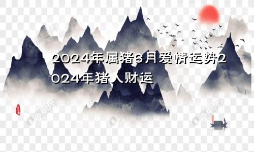 2024年属猪6月爱情运势2024年猪人财运
