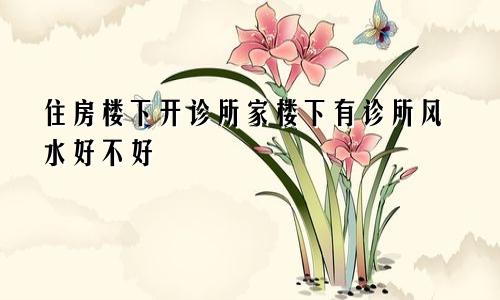 住房楼下开诊所家楼下有诊所风水好不好