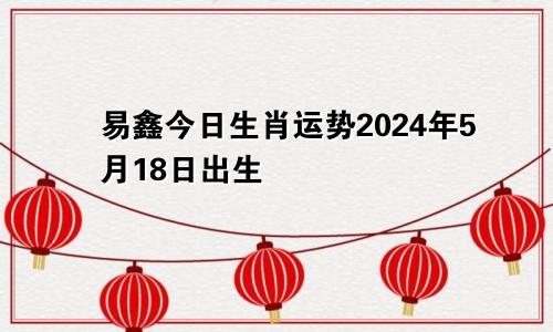 易鑫今日生肖运势2024年5月18日出生