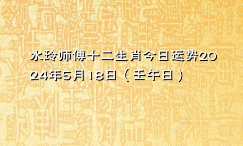 水玲师傅十二生肖今日运势2024年5月18日（壬午日）