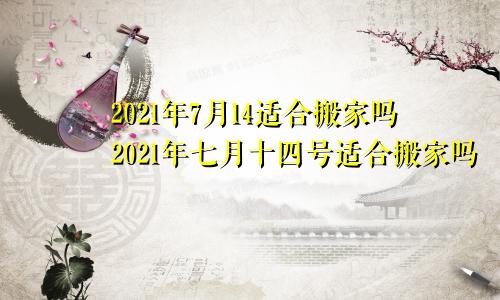 2021年7月14适合搬家吗2021年七月十四号适合搬家吗