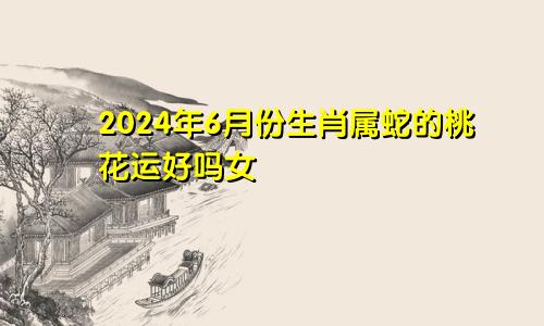 2024年6月份生肖属蛇的桃花运好吗女