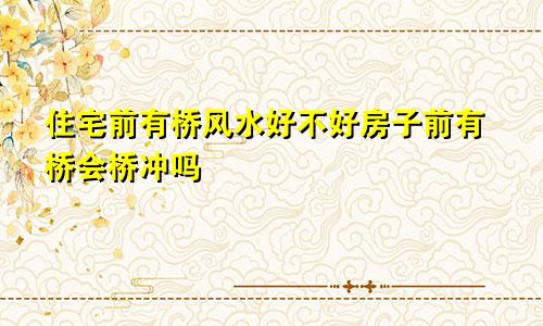 住宅前有桥风水好不好房子前有桥会桥冲吗