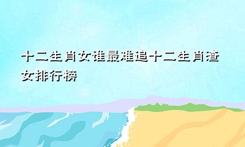 十二生肖女谁最难追十二生肖渣女排行榜
