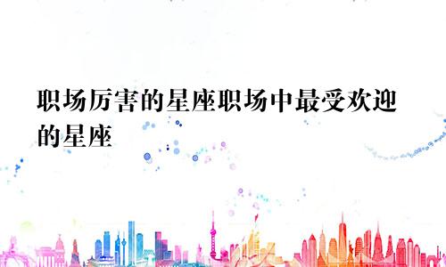 职场厉害的星座职场中最受欢迎的星座