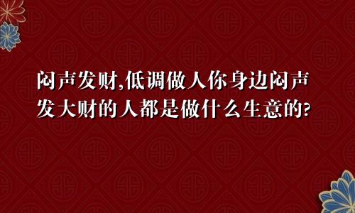 闷声发财,低调做人你身边闷声发大财的人都是做什么生意的?