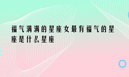 福气满满的星座女最有福气的星座是什么星座
