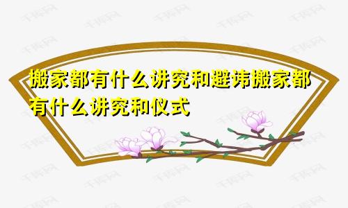 搬家都有什么讲究和避讳搬家都有什么讲究和仪式