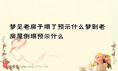 梦见老房子塌了预示什么梦到老房屋倒塌预示什么