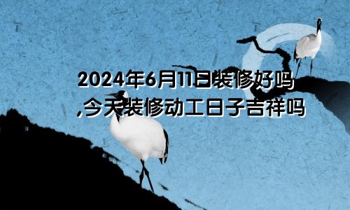 2024年6月11日装修好吗,今天装修动工日子吉祥吗