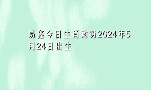 易鑫今日生肖运势2024年5月24日出生