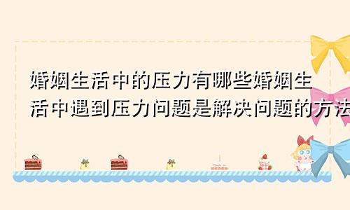 婚姻生活中的压力有哪些婚姻生活中遇到压力问题是解决问题的方法之一有