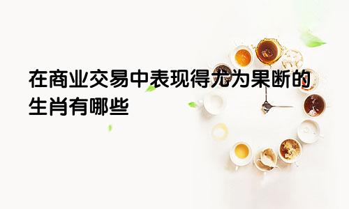 在商业交易中表现得尤为果断的生肖有哪些