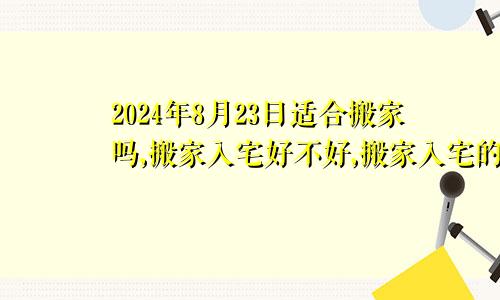 2024年8月23日适合搬家吗,搬家入宅好不好,搬家入宅的好日子,黄道吉日吉时
