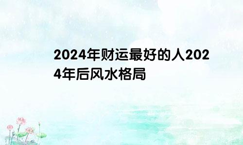 2024年财运最好的人2024年后风水格局