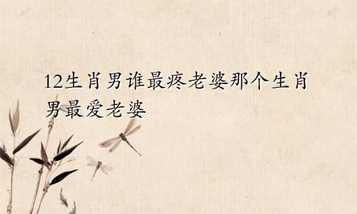 12生肖男谁最疼老婆那个生肖男最爱老婆