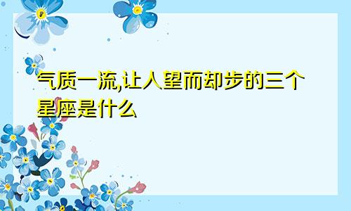 气质一流,让人望而却步的三个星座是什么