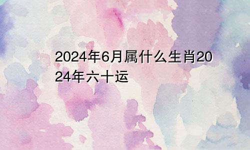 2024年6月属什么生肖2024年六十运