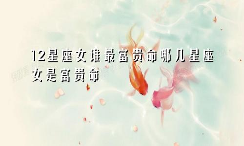 12星座女谁最富贵命哪几星座女是富贵命
