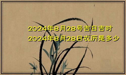 2024年8月28号吉日吉时2024年8月28日农历是多少