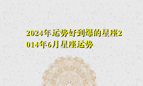 2024年运势好到爆的星座2014年6月星座运势