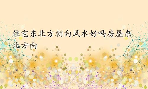 住宅东北方朝向风水好吗房屋东北方向
