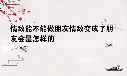 情敌能不能做朋友情敌变成了朋友会是怎样的