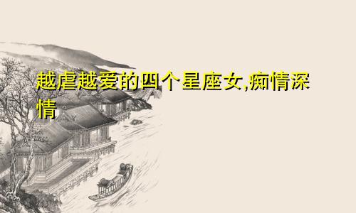 越虐越爱的四个星座女,痴情深情