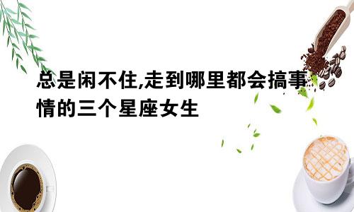 总是闲不住,走到哪里都会搞事情的三个星座女生