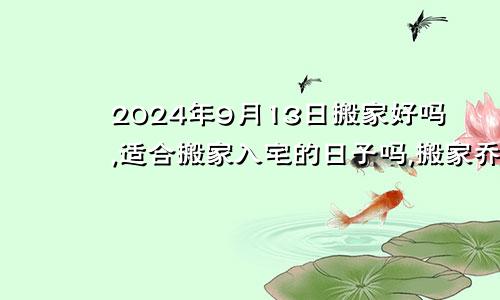 2024年9月13日搬家好吗,适合搬家入宅的日子吗,搬家乔迁黄道吉日查询
