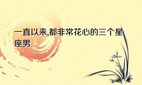 一直以来,都非常花心的三个星座男